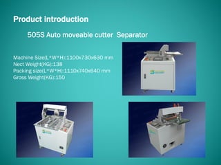 505S Auto moveable cutter Separator
Product introduction
Machine Size(L*W*H):1100x730x630 mm
Nect Weight(KG):138
Packing size(L*W*H):1110x740x640 mm
Gross Weight(KG):150
 