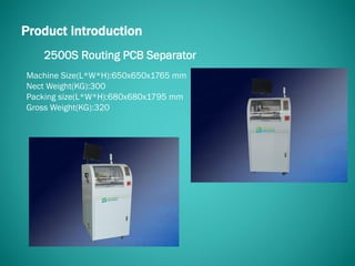 2500S Routing PCB Separator
Product introduction
Machine Size(L*W*H):650x650x1765 mm
Nect Weight(KG):300
Packing size(L*W*H):680x680x1795 mm
Gross Weight(KG):320
 