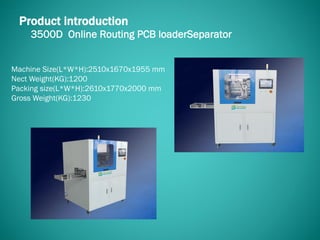 3500D Online Routing PCB loaderSeparator
Product introduction
Machine Size(L*W*H):2510x1670x1955 mm
Nect Weight(KG):1200
Packing size(L*W*H):2610x1770x2000 mm
Gross Weight(KG):1230
 