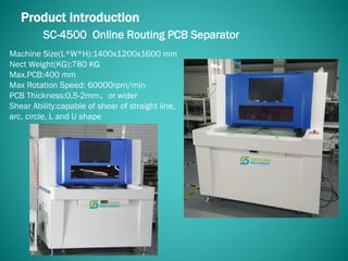 SC-4500 Online Routing PCB Separator
Product introduction
Machine Size(L*W*H):1400x1200x1600 mm
Nect Weight(KG):780 KG
Max.PCB:400 mm
Max Rotation Speed: 60000rpm/min
PCB Thickness:0.5-2mm，or wider
Shear Ability:capable of shear of straight line,
arc, circle, L and U shape
 