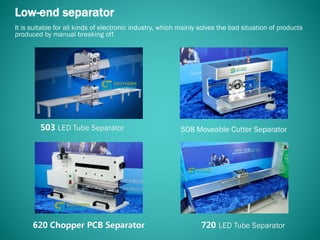 508 Moveable Cutter Separator
Low-end separator
It is suitable for all kinds of electronic industry, which mainly solves the bad situation of products
produced by manual breaking off.
 