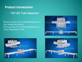 720 LED Tube Separator
Product introduction
Machine Size(L*W*H):2400x506x333 mm
Nect Weight(KG):48 KG
Packing size(L*W*H):2410x526x353 mm
Gross Weight(KG):70 KG
 
