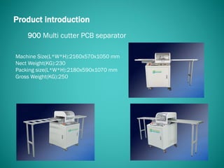 900 Multi cutter PCB separator
Product introduction
Machine Size(L*W*H):2160x570x1050 mm
Nect Weight(KG):230
Packing size(L*W*H):2180x590x1070 mm
Gross Weight(KG):250
 