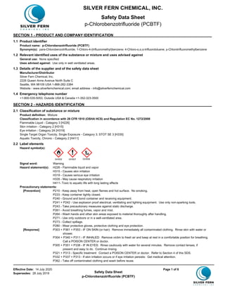 Effective Date: 14 July 2020 Page 1 of 8
Supersedes: 28 July 2019 Safety Data Sheet
p-Chlorobenzotrifluoride (PCBTF)
SECTION 1 - PRODUCT AND COMPANY IDENTIFICATION
1.1 Product identifier
Product name: p-Chlorobenzotrifluoride (PCBTF)
Synonym(s): para-Chlorobenzotrifluoride; 1-Chloro-4-(trifluoromethyl)benzene; 4-Chloro-α,α,α-trifluorotoluene; p-Chlorotrifluoromethylbenzene
1.2 Relevant identified uses of the substance or mixture and uses advised against
General use: None specified
Uses advised against: Use only in well ventilated areas.
1.3 Details of the supplier and of the safety data sheet
Manufacturer/Distributor
Silver Fern Chemical, Inc.
2226 Queen Anne Avenue North Suite C
Seattle, WA 98109 USA 1-866-282-3384
Website - www.silverfernchemical.com; email address - info@silverfernchemical.com
1.4 Emergency telephone number
+1-800-535-5053; Outside USA & Canada +1-352-323-3500
SECTION 2 - HAZARDS IDENTIFICATION
2.1 Classification of substance or mixture
Product definition: Mixture
Classification in accordance with 29 CFR 1910 (OSHA HCS) and Regulation EC No. 1272/2008
Flammable Liquid - Category 3 [H226]
Skin irritation - Category 2 [H315]
Eye irritation - Category 2A [H319]
Single Target Organ Toxicity, Single Exposure - Category 3; STOT SE 3 [H335]
Aquatic Toxicity, Chronic - Category 2 [H411]
2.2 Label elements
Hazard symbol(s):
Signal word: Warning
Hazard statement(s): H226 - Flammable liquid and vapor
H315 - Causes skin irritation
H319 - Causes serious eye irritation
H335 - May cause respiratory irritation
H411- Toxic to aquatic life with long lasting effects
Precautionary statements:
[Prevention] P210 - Keep away from heat, open flames and hot surface. No smoking.
P233 - Keep container tightly closed.
P240 - Ground and bond container and receiving equipment.
P241 + P242 - Use explosion proof electrical, ventilating and lighting equipment. Use only non-sparking tools.
P243 - Take precautionary measures against static discharge.
P261 - Avoid breathing fumes, vapor and mist.
P264 - Wash hands and other skin areas exposed to material thoroughly after handling.
P271 - Use only outdoors or in a well-ventilated area.
P273 - Collect spillage.
P280 - Wear protective gloves, protective clothing and eye protection.
[Response] P303 + P361 + P353 - IF ON SKIN (or hair): Remove immediately all contaminated clothing. Rinse skin with water or
shower.
P304 + P340 + P311 - IF INHALED: Remove victim to fresh air and keep at rest in a comfortable position for breathing.
Call a POISON CENTER or doctor.
P305 + P351 + P338 - IF IN EYES: Rinse cautiously with water for several minutes. Remove contact lenses, if
present and easy to do. Continue rinsing.
P321 + P313 - Specific treatment: Contact a POISON CENTER or doctor. Refer to Section 4 of this SDS.
P332 + P337 + P313 - If skin irritation occurs or if eye irritation persists: Get medical attention.
P362 - Take off contaminated clothing and wash before reuse.
GHS02 GHS07 GHS09
SILVER FERN CHEMICAL, INC.
Safety Data Sheet
p-Chlorobenzotrifluoride (PCBTF)
 