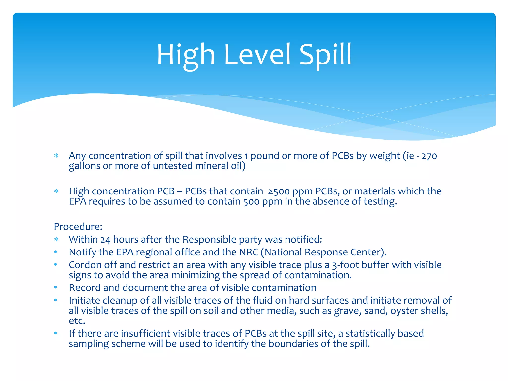  Any concentration of spill that involves 1 pound or more of PCBs by weight (ie - 270
gallons or more of untested mineral oil)
 High concentration PCB – PCBs that contain ≥500 ppm PCBs, or materials which the
EPA requires to be assumed to contain 500 ppm in the absence of testing.
Procedure:
 Within 24 hours after the Responsible party was notified:
• Notify the EPA regional office and the NRC (National Response Center).
• Cordon off and restrict an area with any visible trace plus a 3-foot buffer with visible
signs to avoid the area minimizing the spread of contamination.
• Record and document the area of visible contamination
• Initiate cleanup of all visible traces of the fluid on hard surfaces and initiate removal of
all visible traces of the spill on soil and other media, such as grave, sand, oyster shells,
etc.
• If there are insufficient visible traces of PCBs at the spill site, a statistically based
sampling scheme will be used to identify the boundaries of the spill.
High Level Spill
 