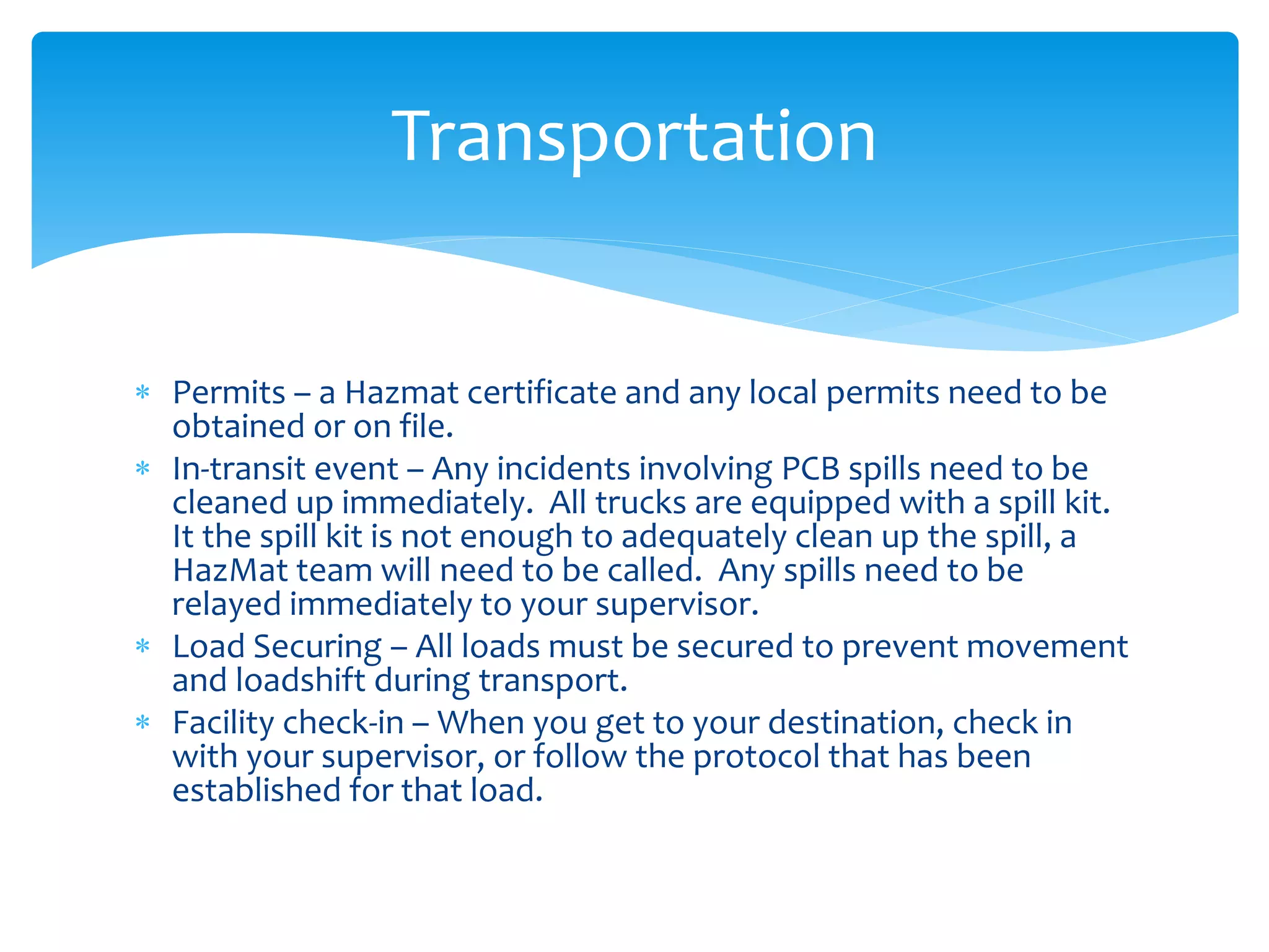  Permits – a Hazmat certificate and any local permits need to be
obtained or on file.
 In-transit event – Any incidents involving PCB spills need to be
cleaned up immediately. All trucks are equipped with a spill kit.
It the spill kit is not enough to adequately clean up the spill, a
HazMat team will need to be called. Any spills need to be
relayed immediately to your supervisor.
 Load Securing – All loads must be secured to prevent movement
and loadshift during transport.
 Facility check-in – When you get to your destination, check in
with your supervisor, or follow the protocol that has been
established for that load.
Transportation
 