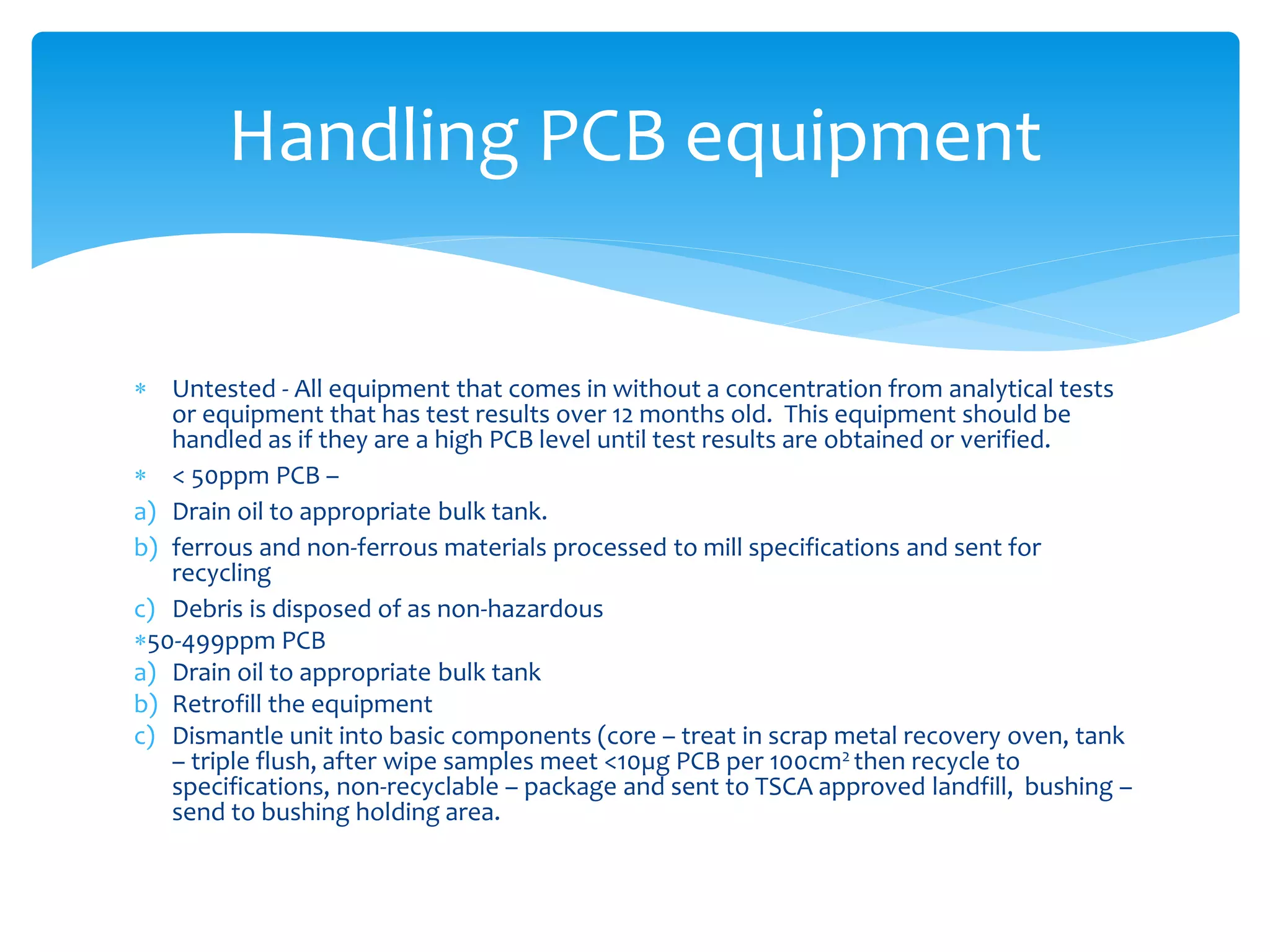  Untested - All equipment that comes in without a concentration from analytical tests
or equipment that has test results over 12 months old. This equipment should be
handled as if they are a high PCB level until test results are obtained or verified.
 < 50ppm PCB –
a) Drain oil to appropriate bulk tank.
b) ferrous and non-ferrous materials processed to mill specifications and sent for
recycling
c) Debris is disposed of as non-hazardous
50-499ppm PCB
a) Drain oil to appropriate bulk tank
b) Retrofill the equipment
c) Dismantle unit into basic components (core – treat in scrap metal recovery oven, tank
– triple flush, after wipe samples meet <10µg PCB per 100cm2 then recycle to
specifications, non-recyclable – package and sent to TSCA approved landfill, bushing –
send to bushing holding area.
Handling PCB equipment
 