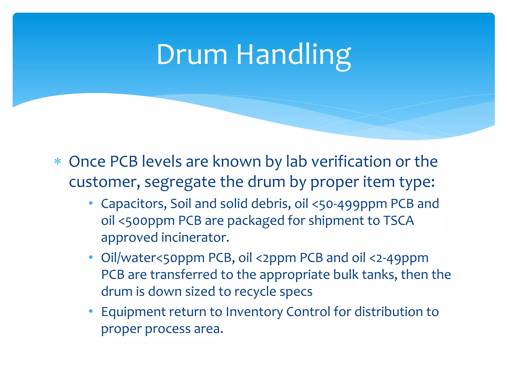  Once PCB levels are known by lab verification or the
customer, segregate the drum by proper item type:
• Capacitors, Soil and solid debris, oil <50-499ppm PCB and
oil <500ppm PCB are packaged for shipment to TSCA
approved incinerator.
• Oil/water<50ppm PCB, oil <2ppm PCB and oil <2-49ppm
PCB are transferred to the appropriate bulk tanks, then the
drum is down sized to recycle specs
• Equipment return to Inventory Control for distribution to
proper process area.
Drum Handling
 