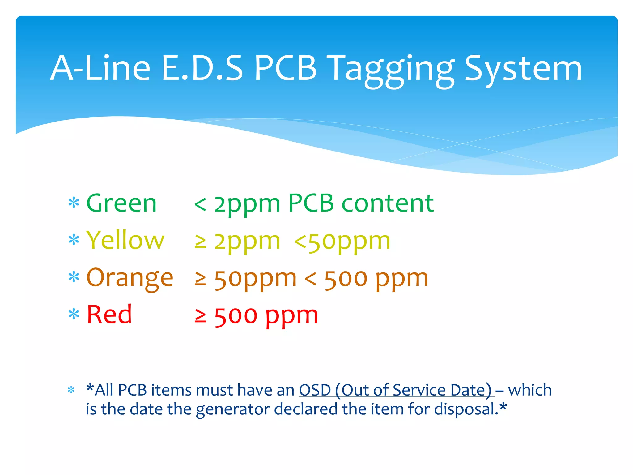  Green < 2ppm PCB content
 Yellow ≥ 2ppm <50ppm
 Orange ≥ 50ppm < 500 ppm
 Red ≥ 500 ppm
 *All PCB items must have an OSD (Out of Service Date) – which
is the date the generator declared the item for disposal.*
A-Line E.D.S PCB Tagging System
 