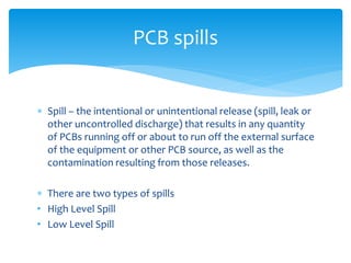  Spill – the intentional or unintentional release (spill, leak or
other uncontrolled discharge) that results in any quantity
of PCBs running off or about to run off the external surface
of the equipment or other PCB source, as well as the
contamination resulting from those releases.
 There are two types of spills
• High Level Spill
• Low Level Spill
PCB spills
 