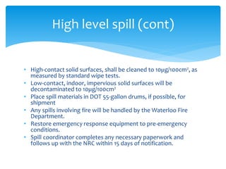 • High-contact solid surfaces, shall be cleaned to 10µg/100cm2, as
measured by standard wipe tests.
• Low-contact, indoor, impervious solid surfaces will be
decontaminated to 10µg/100cm2
• Place spill materials in DOT 55-gallon drums, if possible, for
shipment
• Any spills involving fire will be handled by the Waterloo Fire
Department.
• Restore emergency response equipment to pre-emergency
conditions.
• Spill coordinator completes any necessary paperwork and
follows up with the NRC within 15 days of notification.
High level spill (cont)
 