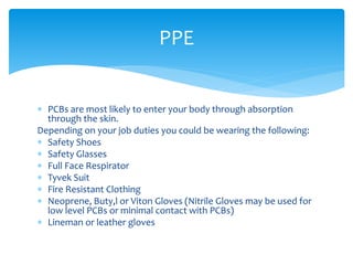  PCBs are most likely to enter your body through absorption
through the skin.
Depending on your job duties you could be wearing the following:
 Safety Shoes
 Safety Glasses
 Full Face Respirator
 Tyvek Suit
 Fire Resistant Clothing
 Neoprene, Buty,l or Viton Gloves (Nitrile Gloves may be used for
low level PCBs or minimal contact with PCBs)
 Lineman or leather gloves
PPE
 