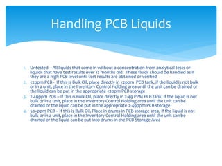 1. Untested – All liquids that come in without a concentration from analytical tests or
liquids that have test results over 12 months old. These fluids should be handled as if
they are a high PCB level until test results are obtained or verified
2. <2ppm PCB - If this is Bulk Oil, place directly in <2ppm PCB tank, if the liquid is not bulk
or in a unit, place in the Inventory Control Holding area until the unit can be drained or
the liquid can be put in the appropriate <2ppm PCB storage
3. 2-49ppm PCB – If this is Bulk Oil, place directly in 2-49 PPM PCB tank, if the liquid is not
bulk or in a unit, place in the Inventory Control Holding area until the unit can be
drained or the liquid can be put in the appropriate 2-49ppm PCB storage
4. 50+ppm PCB – If this is Bulk Oil, Place in drums in PCB storage area, if the liquid is not
bulk or in a unit, place in the Inventory Control Holding area until the unit can be
drained or the liquid can be put into drums in the PCB Storage Area
Handling PCB Liquids
 
