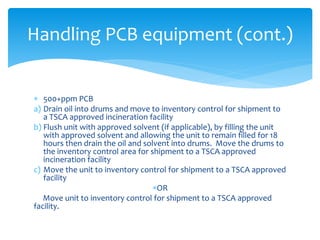  500+ppm PCB
a) Drain oil into drums and move to inventory control for shipment to
a TSCA approved incineration facility
b) Flush unit with approved solvent (if applicable), by filling the unit
with approved solvent and allowing the unit to remain filled for 18
hours then drain the oil and solvent into drums. Move the drums to
the inventory control area for shipment to a TSCA approved
incineration facility
c) Move the unit to inventory control for shipment to a TSCA approved
facility
OR
Move unit to inventory control for shipment to a TSCA approved
facility.
Handling PCB equipment (cont.)
 