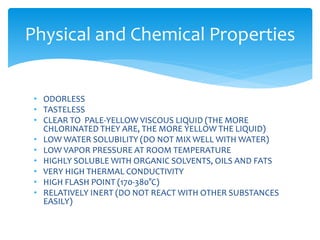 • ODORLESS
• TASTELESS
• CLEAR TO PALE-YELLOW VISCOUS LIQUID (THE MORE
CHLORINATED THEY ARE, THE MORE YELLOW THE LIQUID)
• LOW WATER SOLUBILITY (DO NOT MIX WELL WITH WATER)
• LOW VAPOR PRESSURE AT ROOM TEMPERATURE
• HIGHLY SOLUBLE WITH ORGANIC SOLVENTS, OILS AND FATS
• VERY HIGH THERMAL CONDUCTIVITY
• HIGH FLASH POINT (170-380°C)
• RELATIVELY INERT (DO NOT REACT WITH OTHER SUBSTANCES
EASILY)
Physical and Chemical Properties
 