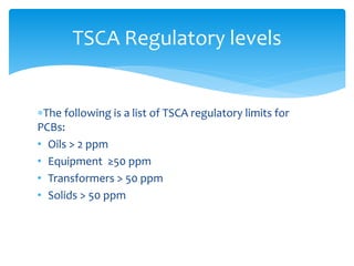 The following is a list of TSCA regulatory limits for
PCBs:
• Oils > 2 ppm
• Equipment ≥50 ppm
• Transformers > 50 ppm
• Solids > 50 ppm
TSCA Regulatory levels
 