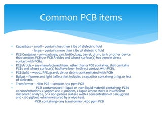 Capacitors – small – contains less then 3 lbs of dielectric fluid
- large – contains more than 3 lbs of dielectric fluid
 PCB Container – any package, can, bottle, bag, barrel, drum, tank or other device
that contains PCBs or PCB Articles and whose surface(s) has been in direct
contact with PCBs.
 PCB Article – any manufactured item , other than a PCB container, that contains
PCBs and whose surface(s) has/have been in direct contact with PCBs.
 PCB Solid – wood, PPE, gravel, dirt or debris contaminated with PCBs
 Ballast – fluorescent light ballast that includes a capacitor containing 0.1kg or less
of dielectric.
 Transformer – Non-PCB – contains <50 ppm PCB
 - PCB contaminated – liquid or non-liquid material containing PCBs
at concentrations ≥ 50ppm and < 500ppm, a liquid where there is insufficient
material to analyze, or a non-porous surface with a concentration of >10 µg/cm2
and <100 µg/cm2 when measured by a wipe test.
-PCB containing– any transformer >500 ppm PCB
Common PCB items
 