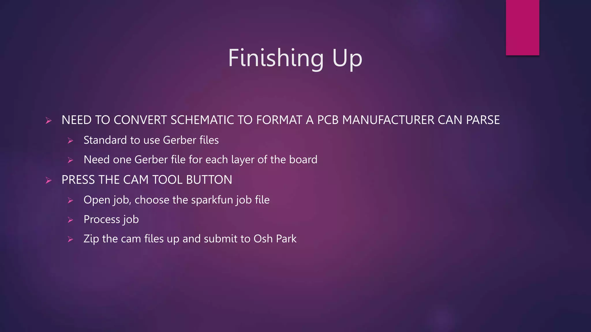 Finishing Up
 NEED TO CONVERT SCHEMATIC TO FORMAT A PCB MANUFACTURER CAN PARSE
 Standard to use Gerber files
 Need one Gerber file for each layer of the board
 PRESS THE CAM TOOL BUTTON
 Open job, choose the sparkfun job file
 Process job
 Zip the cam files up and submit to Osh Park
 