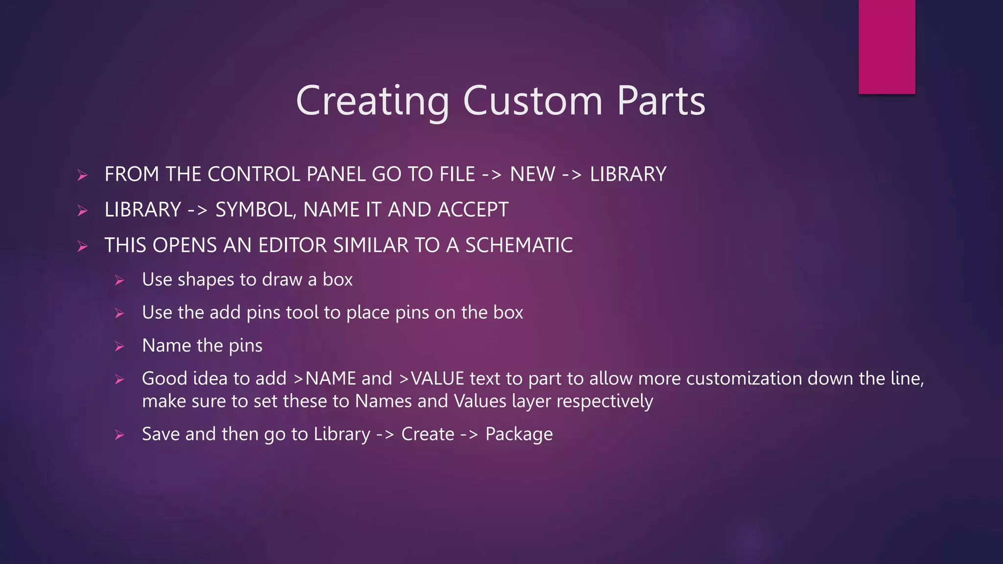 Creating Custom Parts
 FROM THE CONTROL PANEL GO TO FILE -> NEW -> LIBRARY
 LIBRARY -> SYMBOL, NAME IT AND ACCEPT
 THIS OPENS AN EDITOR SIMILAR TO A SCHEMATIC
 Use shapes to draw a box
 Use the add pins tool to place pins on the box
 Name the pins
 Good idea to add >NAME and >VALUE text to part to allow more customization down the line,
make sure to set these to Names and Values layer respectively
 Save and then go to Library -> Create -> Package
 