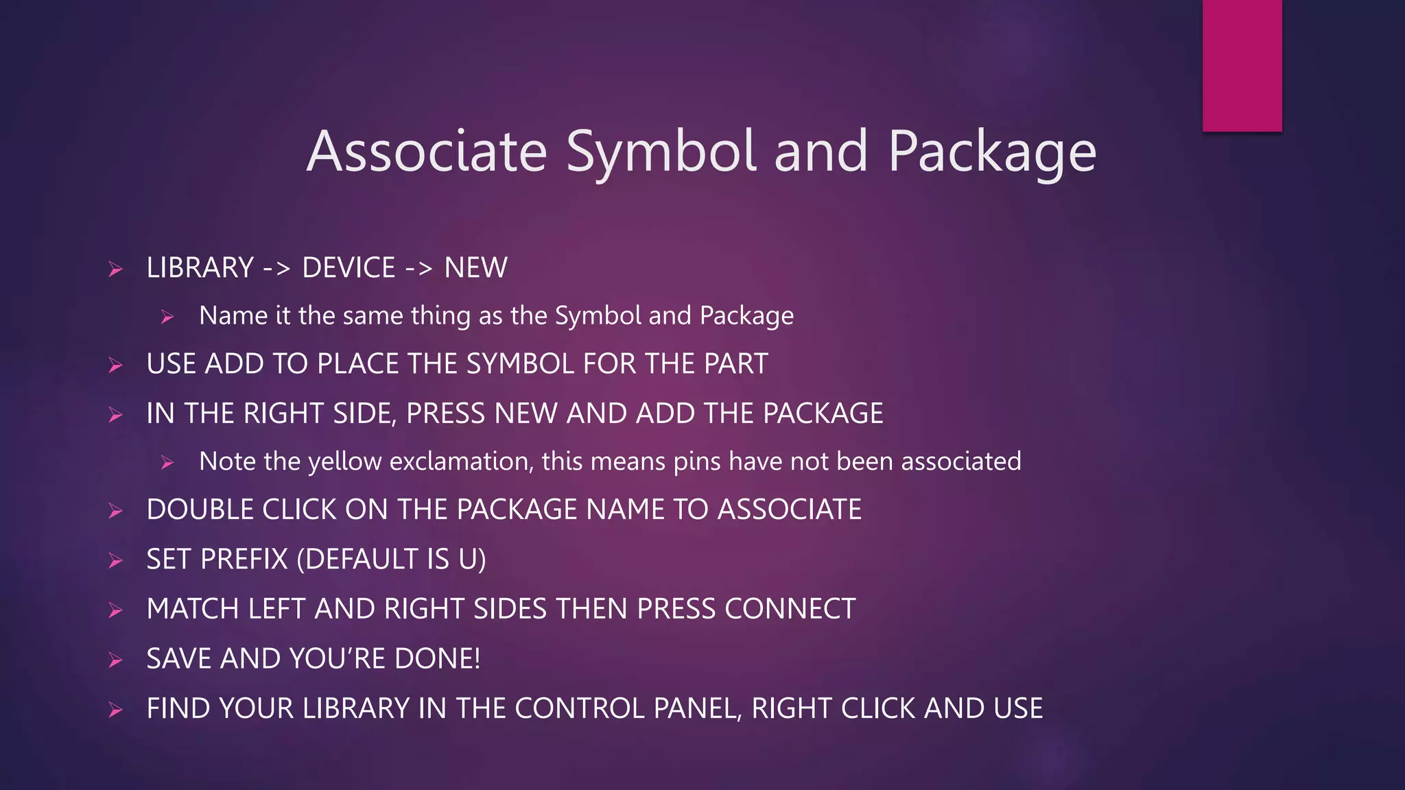 Associate Symbol and Package
 LIBRARY -> DEVICE -> NEW
 Name it the same thing as the Symbol and Package
 USE ADD TO PLACE THE SYMBOL FOR THE PART
 IN THE RIGHT SIDE, PRESS NEW AND ADD THE PACKAGE
 Note the yellow exclamation, this means pins have not been associated
 DOUBLE CLICK ON THE PACKAGE NAME TO ASSOCIATE
 SET PREFIX (DEFAULT IS U)
 MATCH LEFT AND RIGHT SIDES THEN PRESS CONNECT
 SAVE AND YOU’RE DONE!
 FIND YOUR LIBRARY IN THE CONTROL PANEL, RIGHT CLICK AND USE
 