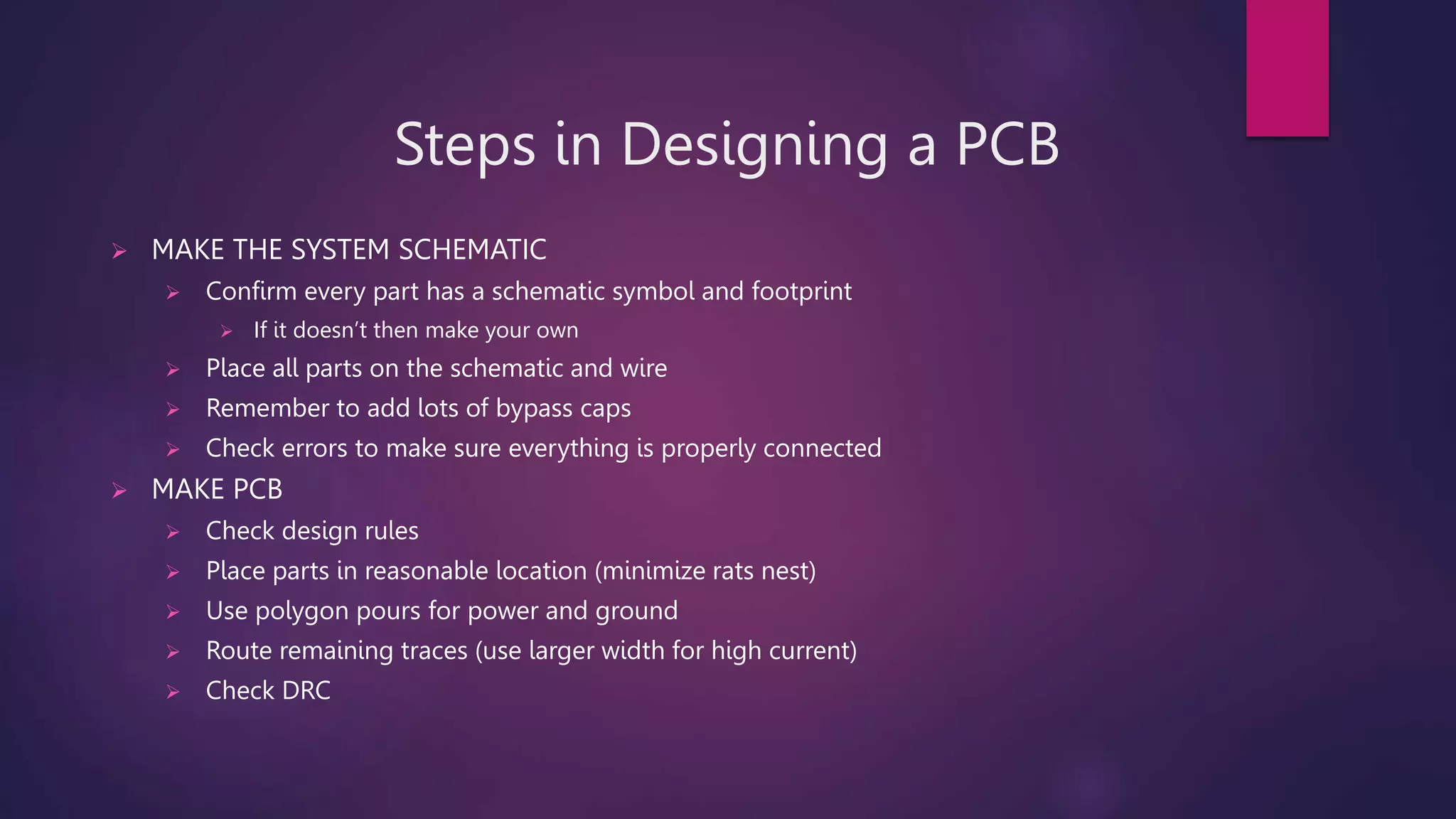Steps in Designing a PCB
 MAKE THE SYSTEM SCHEMATIC
 Confirm every part has a schematic symbol and footprint
 If it doesn’t then make your own
 Place all parts on the schematic and wire
 Remember to add lots of bypass caps
 Check errors to make sure everything is properly connected
 MAKE PCB
 Check design rules
 Place parts in reasonable location (minimize rats nest)
 Use polygon pours for power and ground
 Route remaining traces (use larger width for high current)
 Check DRC
 