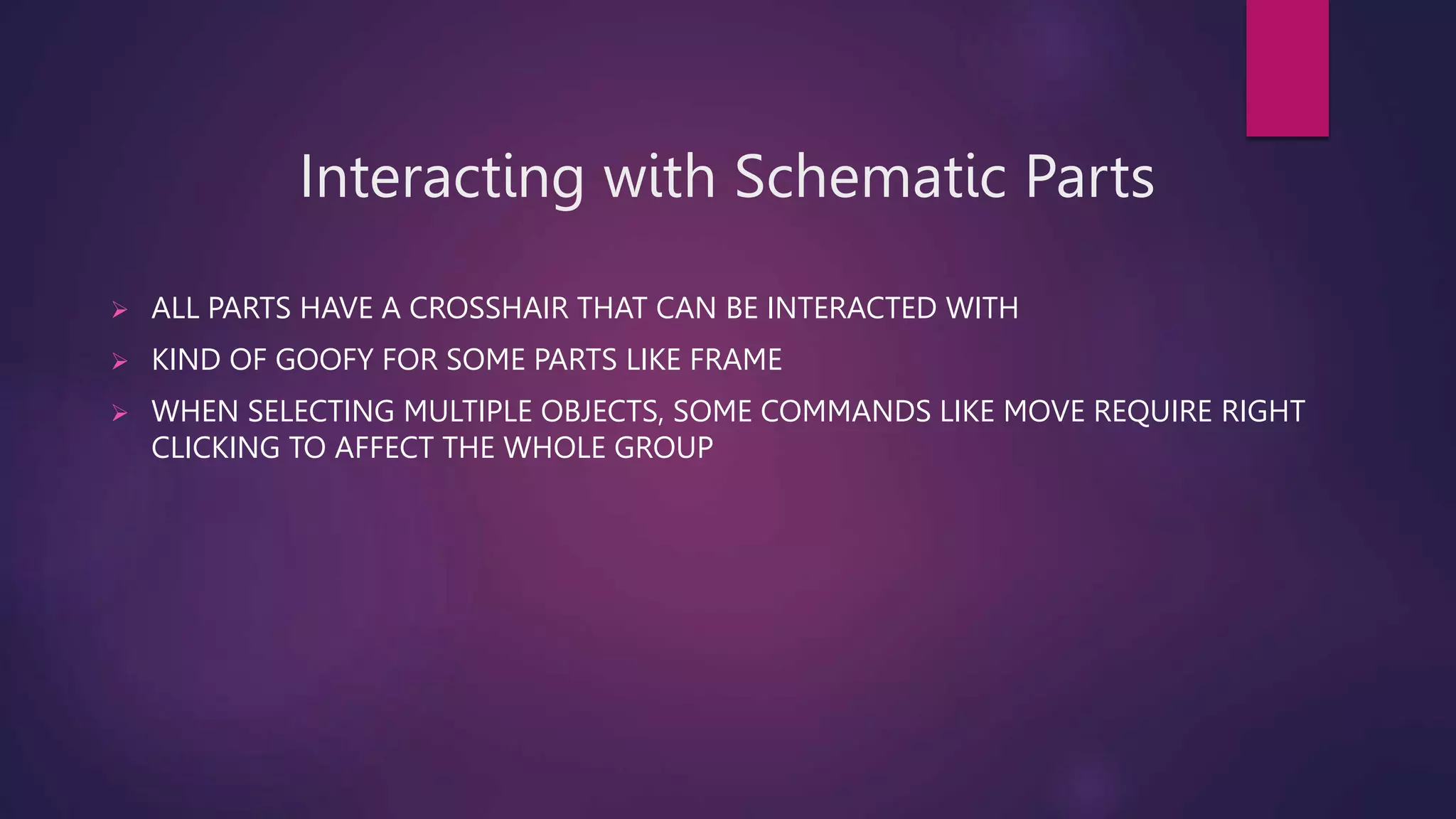 Interacting with Schematic Parts
 ALL PARTS HAVE A CROSSHAIR THAT CAN BE INTERACTED WITH
 KIND OF GOOFY FOR SOME PARTS LIKE FRAME
 WHEN SELECTING MULTIPLE OBJECTS, SOME COMMANDS LIKE MOVE REQUIRE RIGHT
CLICKING TO AFFECT THE WHOLE GROUP
 