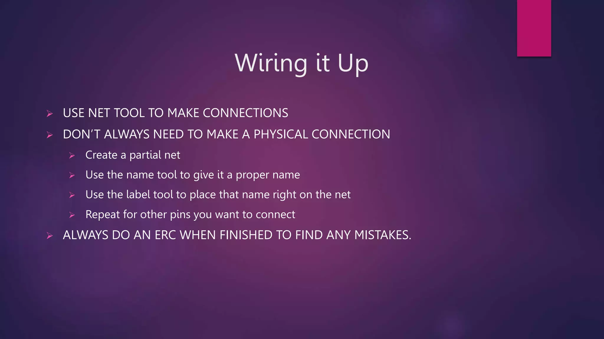 Wiring it Up
 USE NET TOOL TO MAKE CONNECTIONS
 DON’T ALWAYS NEED TO MAKE A PHYSICAL CONNECTION
 Create a partial net
 Use the name tool to give it a proper name
 Use the label tool to place that name right on the net
 Repeat for other pins you want to connect
 ALWAYS DO AN ERC WHEN FINISHED TO FIND ANY MISTAKES.
 