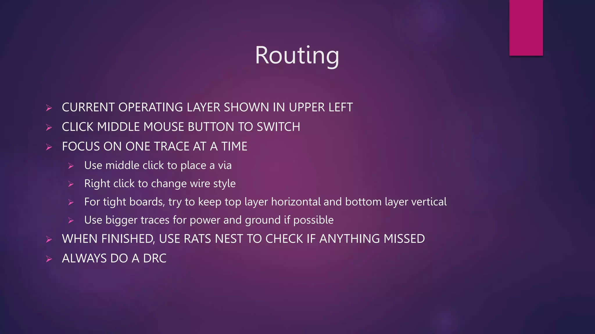 Routing
 CURRENT OPERATING LAYER SHOWN IN UPPER LEFT
 CLICK MIDDLE MOUSE BUTTON TO SWITCH
 FOCUS ON ONE TRACE AT A TIME
 Use middle click to place a via
 Right click to change wire style
 For tight boards, try to keep top layer horizontal and bottom layer vertical
 Use bigger traces for power and ground if possible
 WHEN FINISHED, USE RATS NEST TO CHECK IF ANYTHING MISSED
 ALWAYS DO A DRC
 