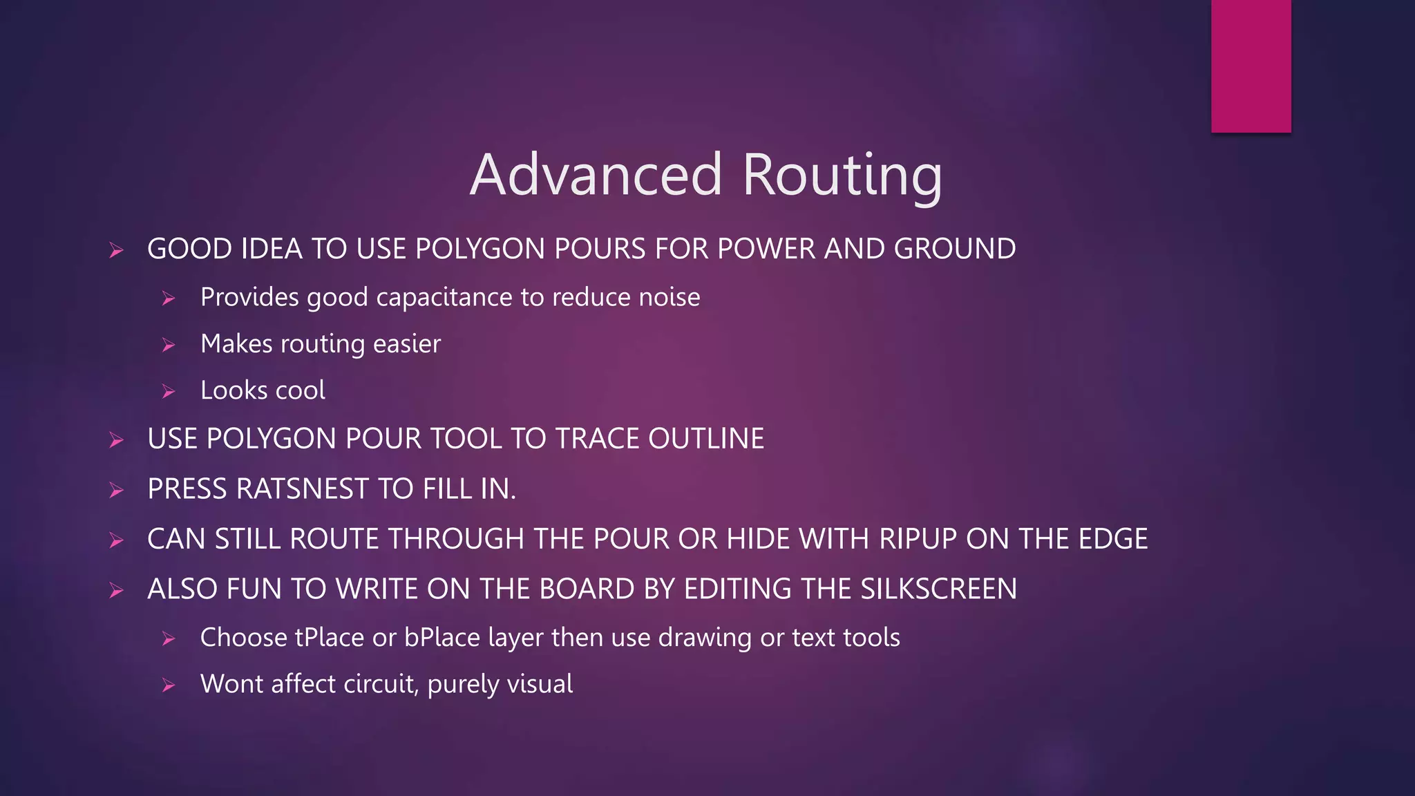 Advanced Routing
 GOOD IDEA TO USE POLYGON POURS FOR POWER AND GROUND
 Provides good capacitance to reduce noise
 Makes routing easier
 Looks cool
 USE POLYGON POUR TOOL TO TRACE OUTLINE
 PRESS RATSNEST TO FILL IN.
 CAN STILL ROUTE THROUGH THE POUR OR HIDE WITH RIPUP ON THE EDGE
 ALSO FUN TO WRITE ON THE BOARD BY EDITING THE SILKSCREEN
 Choose tPlace or bPlace layer then use drawing or text tools
 Wont affect circuit, purely visual
 