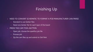 Finishing Up
? NEED TO CONVERT SCHEMATIC TO FORMAT A PCB MANUFACTURER CAN PARSE
? Standard to use Gerber files
? Need one Gerber file for each layer of the board
? PRESS THE CAM TOOL BUTTON
? Open job, choose the sparkfun job file
? Process job
? Zip the cam files up and submit to Osh Park
 