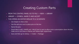 Creating Custom Parts
? FROM THE CONTROL PANEL GO TO FILE -> NEW -> LIBRARY
? LIBRARY -> SYMBOL, NAME IT AND ACCEPT
? THIS OPENS AN EDITOR SIMILAR TO A SCHEMATIC
? Use shapes to draw a box
? Use the add pins tool to place pins on the box
? Name the pins
? Good idea to add >NAME and >VALUE text to part to allow more customization down the line,
make sure to set these to Names and Values layer respectively
? Save and then go to Library -> Create -> Package
 