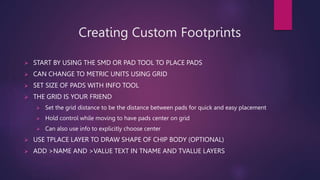 Creating Custom Footprints
? START BY USING THE SMD OR PAD TOOL TO PLACE PADS
? CAN CHANGE TO METRIC UNITS USING GRID
? SET SIZE OF PADS WITH INFO TOOL
? THE GRID IS YOUR FRIEND
? Set the grid distance to be the distance between pads for quick and easy placement
? Hold control while moving to have pads center on grid
? Can also use info to explicitly choose center
? USE TPLACE LAYER TO DRAW SHAPE OF CHIP BODY (OPTIONAL)
? ADD >NAME AND >VALUE TEXT IN TNAME AND TVALUE LAYERS
 