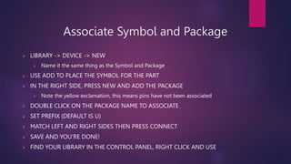 Associate Symbol and Package
? LIBRARY -> DEVICE -> NEW
? Name it the same thing as the Symbol and Package
? USE ADD TO PLACE THE SYMBOL FOR THE PART
? IN THE RIGHT SIDE, PRESS NEW AND ADD THE PACKAGE
? Note the yellow exclamation, this means pins have not been associated
? DOUBLE CLICK ON THE PACKAGE NAME TO ASSOCIATE
? SET PREFIX (DEFAULT IS U)
? MATCH LEFT AND RIGHT SIDES THEN PRESS CONNECT
? SAVE AND YOURE DONE!
? FIND YOUR LIBRARY IN THE CONTROL PANEL, RIGHT CLICK AND USE
 