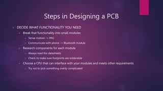 Steps in Designing a PCB
? DECIDE WHAT FUNCTIONALITY YOU NEED
? Break that functionality into small modules
? Sense motion -> IMU
? Communicate with phone -> Bluetooth module
? Research components for each module
? Always read the datasheets
? Check to make sure footprints are solderable
? Choose a CPU that can interface with your modules and meets other requirements
? Try not to pick something overly complicated
 