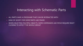 Interacting with Schematic Parts
? ALL PARTS HAVE A CROSSHAIR THAT CAN BE INTERACTED WITH
? KIND OF GOOFY FOR SOME PARTS LIKE FRAME
? WHEN SELECTING MULTIPLE OBJECTS, SOME COMMANDS LIKE MOVE REQUIRE RIGHT
CLICKING TO AFFECT THE WHOLE GROUP
 