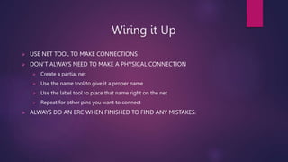 Wiring it Up
? USE NET TOOL TO MAKE CONNECTIONS
? DONT ALWAYS NEED TO MAKE A PHYSICAL CONNECTION
? Create a partial net
? Use the name tool to give it a proper name
? Use the label tool to place that name right on the net
? Repeat for other pins you want to connect
? ALWAYS DO AN ERC WHEN FINISHED TO FIND ANY MISTAKES.
 