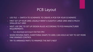 PCB Layout
? USE FILE -> SWITCH TO SCHEMATIC TO CREATE A PCB FOR YOUR SCHEMATIC
? FIRST SET UP YOUR GRID, USUALLY WANT A SLIGHTLY LARGE GRID AND A MUCH
SMALLER ALT GRID
? NEXT, USE DRC TO SET UP DESIGN RULES ACCORDING TO PCB MANUFACTURER
REQUIREMENTS
? Can download and import Osh Park DRU
? WHEN MOVING PARTS, EVERYTHING SNAPS TO GRID, CAN HOLD ALT KEY TO GET MORE
FINE GRAINED CONTROL
? TRY TO ARRANGE PARTS TO MINIMIZE THE RATS NEST
 