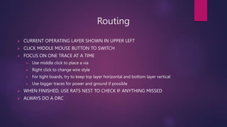 Routing
? CURRENT OPERATING LAYER SHOWN IN UPPER LEFT
? CLICK MIDDLE MOUSE BUTTON TO SWITCH
? FOCUS ON ONE TRACE AT A TIME
? Use middle click to place a via
? Right click to change wire style
? For tight boards, try to keep top layer horizontal and bottom layer vertical
? Use bigger traces for power and ground if possible
? WHEN FINISHED, USE RATS NEST TO CHECK IF ANYTHING MISSED
? ALWAYS DO A DRC
 