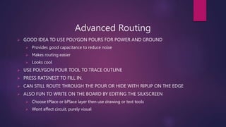 Advanced Routing
? GOOD IDEA TO USE POLYGON POURS FOR POWER AND GROUND
? Provides good capacitance to reduce noise
? Makes routing easier
? Looks cool
? USE POLYGON POUR TOOL TO TRACE OUTLINE
? PRESS RATSNEST TO FILL IN.
? CAN STILL ROUTE THROUGH THE POUR OR HIDE WITH RIPUP ON THE EDGE
? ALSO FUN TO WRITE ON THE BOARD BY EDITING THE SILKSCREEN
? Choose tPlace or bPlace layer then use drawing or text tools
? Wont affect circuit, purely visual
 