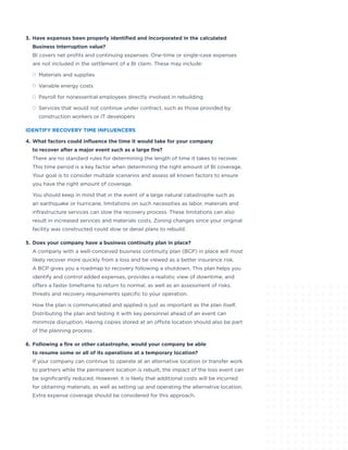 3.	Have expenses been properly identified and incorporated in the calculated
Business Interruption value?
BI covers net profits and continuing expenses. One-time or single-case expenses
are not included in the settlement of a BI claim. These may include:
	 Materials and supplies
	 Variable energy costs
	 Payroll for nonessential employees directly involved in rebuilding
	 Services that would not continue under contract, such as those provided by
construction workers or IT developers
IDENTIFY RECOVERY TIME INFLUENCERS
4.	What factors could influence the time it would take for your company
to recover after a major event such as a large fire?
There are no standard rules for determining the length of time it takes to recover.
This time period is a key factor when determining the right amount of BI coverage.
Your goal is to consider multiple scenarios and assess all known factors to ensure
you have the right amount of coverage.
You should keep in mind that in the event of a large natural catastrophe such as
an earthquake or hurricane, limitations on such necessities as labor, materials and
infrastructure services can slow the recovery process. These limitations can also
result in increased services and materials costs. Zoning changes since your original
facility was constructed could slow or derail plans to rebuild.
5.	Does your company have a business continuity plan in place?
A company with a well-conceived business continuity plan (BCP) in place will most
likely recover more quickly from a loss and be viewed as a better insurance risk.
A BCP gives you a roadmap to recovery following a shutdown. This plan helps you
identify and control added expenses, provides a realistic view of downtime, and
offers a faster timeframe to return to normal, as well as an assessment of risks,
threats and recovery requirements specific to your operation.
How the plan is communicated and applied is just as important as the plan itself.
Distributing the plan and testing it with key personnel ahead of an event can
minimize disruption. Having copies stored at an offsite location should also be part
of the planning process.
6.	Following a fire or other catastrophe, would your company be able
to resume some or all of its operations at a temporary location?
If your company can continue to operate at an alternative location or transfer work
to partners while the permanent location is rebuilt, the impact of the loss event can
be significantly reduced. However, it is likely that additional costs will be incurred
for obtaining materials, as well as setting up and operating the alternative location.
Extra expense coverage should be considered for this approach.
 