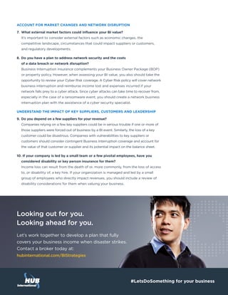 Looking out for you.
Looking ahead for you.
Let’s work together to develop a plan that fully
covers your business income when disaster strikes.
Contact a broker today at:
hubinternational.com/BIStrategies
#LetsDoSomething for your business
ACCOUNT FOR MARKET CHANGES AND NETWORK DISRUPTION
7.	 What external market factors could influence your BI value?
It’s important to consider external factors such as economic changes, the
competitive landscape, circumstances that could impact suppliers or customers,
and regulatory developments.
8.	Do you have a plan to address network security and the costs
of a data breach or network disruption?
Business Interruption insurance complements your Business Owner Package (BOP)
or property policy. However, when assessing your BI value, you also should take the
opportunity to review your Cyber Risk coverage. A Cyber Risk policy will cover network
business interruption and reimburse income lost and expenses incurred if your
network falls prey to a cyber attack. Since cyber attacks can take time to recover from,
especially in the case of a ransomware event, you should create a network business
interruption plan with the assistance of a cyber security specialist.
UNDERSTAND THE IMPACT OF KEY SUPPLIERS, CUSTOMERS AND LEADERSHIP
9.	Do you depend on a few suppliers for your revenue?
Companies relying on a few key suppliers could be in serious trouble if one or more of
those suppliers were forced out of business by a BI event. Similarly, the loss of a key
customer could be disastrous. Companies with vulnerabilities to key suppliers or
customers should consider contingent Business Interruption coverage and account for
the value of that customer or supplier and its potential impact on the balance sheet.
10. If your company is led by a small team or a few pivotal employees, have you
considered disability or key person insurance for them?
Income loss can result from the death of or, more commonly, from the loss of access
to, or disability of, a key hire. If your organization is managed and led by a small
group of employees who directly impact revenues, you should include a review of
disability considerations for them when valuing your business.
 