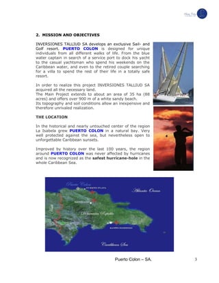 Puerto Colon – SA. 3
2. MISSION AND OBJECTIVES
INVERSIONES TALLIUD SA develops an exclusive Sail- and
Golf resort. PUERTO COLON is designed for unique
individuals from all different walks of life. From the blue
water captain in search of a service port to dock his yacht
to the casual yachtsman who spend his weekends on the
Caribbean water, and even to the retired couple searching
for a villa to spend the rest of their life in a totally safe
resort.
In order to realize this project INVERSIONES TALLIUD SA
acquired all the necessary land.
The Main Project extends to about an area of 35 ha (88
acres) and offers over 900 m of a white sandy beach.
Its topography and soil conditions allow an inexpensive and
therefore unrivaled realization.
THE LOCATION
In the historical and nearly untouched center of the region
La Isabela grew PUERTO COLON in a natural bay. Very
well protected against the sea, but nevertheless open to
unforgettable Caribbean sunsets.
Improved by history over the last 100 years, the region
around PUERTO COLON was never affected by hurricanes
and is now recognized as the safest hurricane-hole in the
whole Caribbean Sea.
 