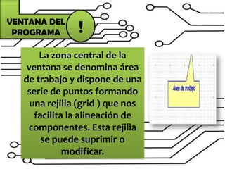 La zona central de la
ventana se denomina área
de trabajo y dispone de una
serie de puntos formando
una rejilla (grid ) que nos
facilita la alineación de
componentes. Esta rejilla
se puede suprimir o
modificar.
VENTANA DEL
PROGRAMA !
 
