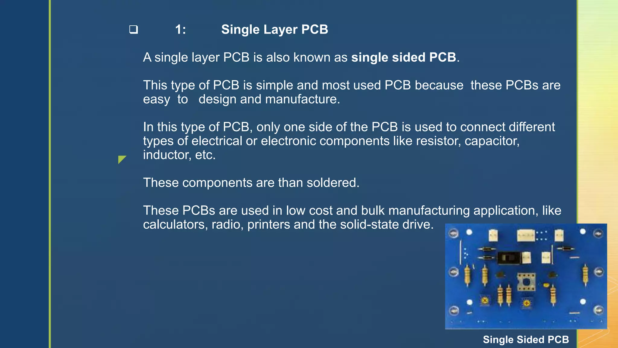 z
 1: Single Layer PCB
A single layer PCB is also known as single sided PCB.
This type of PCB is simple and most used PCB because these PCBs are
easy to design and manufacture.
In this type of PCB, only one side of the PCB is used to connect different
types of electrical or electronic components like resistor, capacitor,
inductor, etc.
These components are than soldered.
These PCBs are used in low cost and bulk manufacturing application, like
calculators, radio, printers and the solid-state drive.
Single Sided PCB
 
