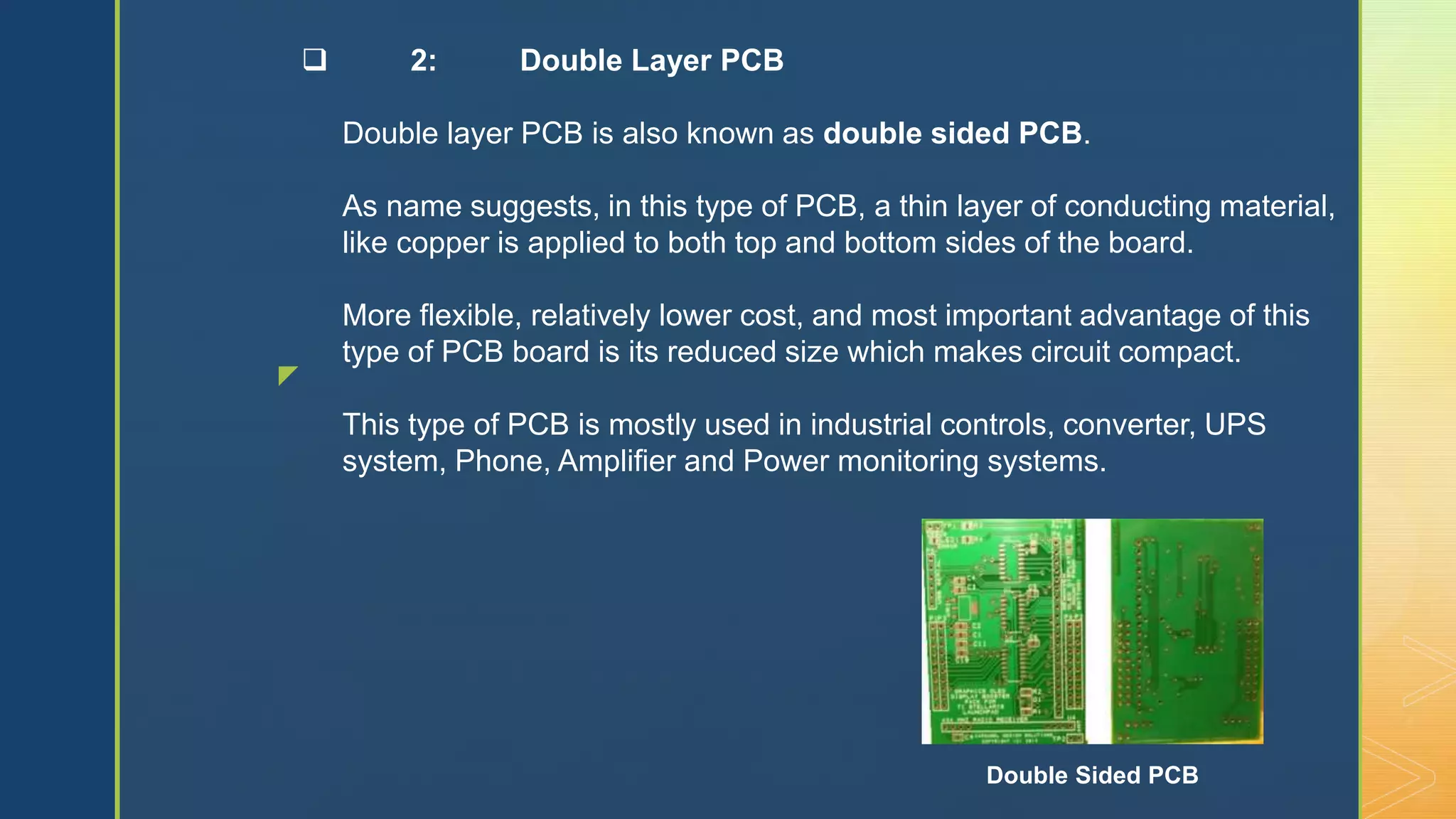 z
 2: Double Layer PCB
Double layer PCB is also known as double sided PCB.
As name suggests, in this type of PCB, a thin layer of conducting material,
like copper is applied to both top and bottom sides of the board.
More flexible, relatively lower cost, and most important advantage of this
type of PCB board is its reduced size which makes circuit compact.
This type of PCB is mostly used in industrial controls, converter, UPS
system, Phone, Amplifier and Power monitoring systems.
Double Sided PCB
 