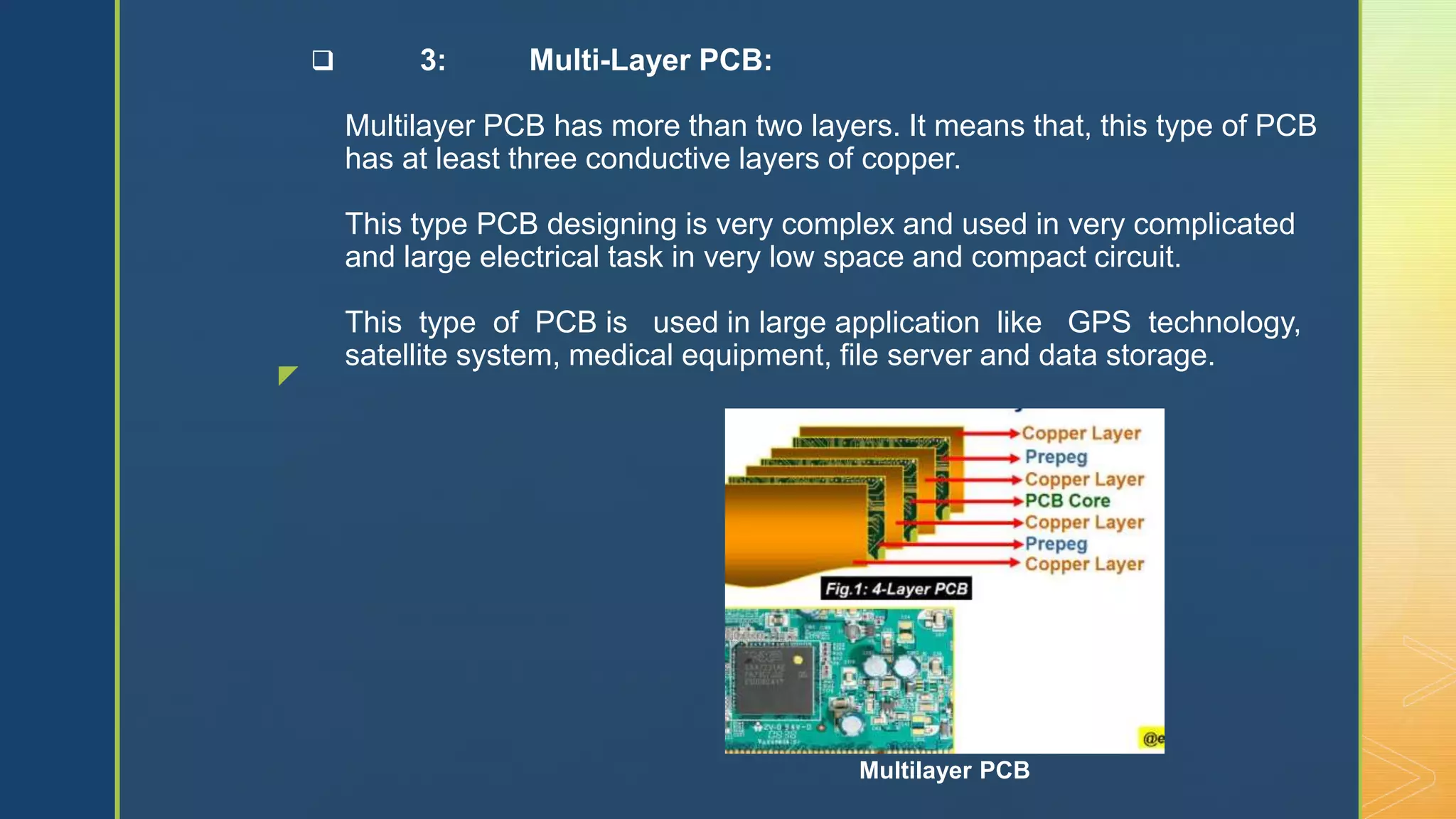 z
 3: Multi-Layer PCB:
Multilayer PCB has more than two layers. It means that, this type of PCB
has at least three conductive layers of copper.
This type PCB designing is very complex and used in very complicated
and large electrical task in very low space and compact circuit.
This type of PCB is used in large application like GPS technology,
satellite system, medical equipment, file server and data storage.
Multilayer PCB
 