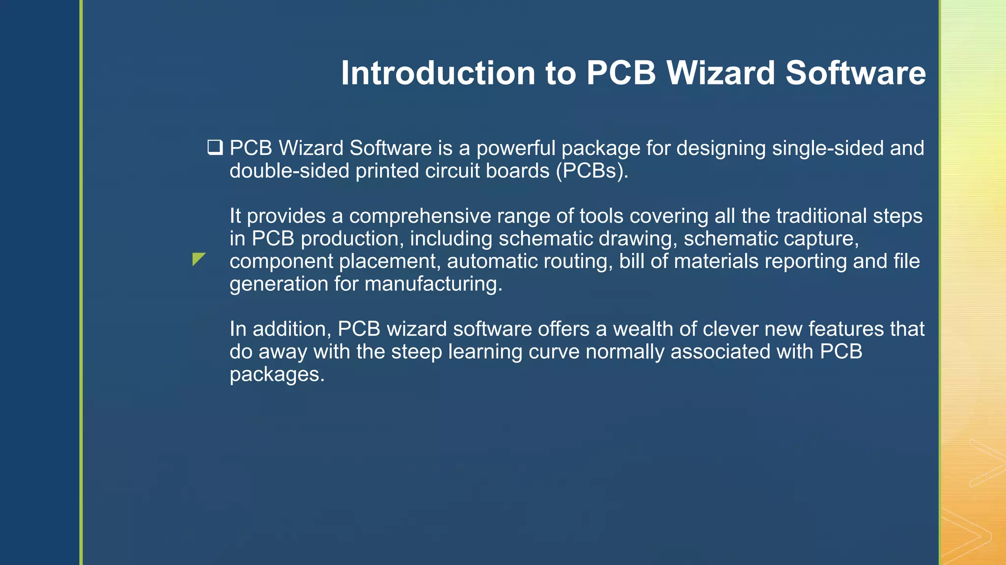 z
 PCB Wizard Software is a powerful package for designing single-sided and
double-sided printed circuit boards (PCBs).
It provides a comprehensive range of tools covering all the traditional steps
in PCB production, including schematic drawing, schematic capture,
component placement, automatic routing, bill of materials reporting and file
generation for manufacturing.
In addition, PCB wizard software offers a wealth of clever new features that
do away with the steep learning curve normally associated with PCB
packages.
Introduction to PCB Wizard Software
 