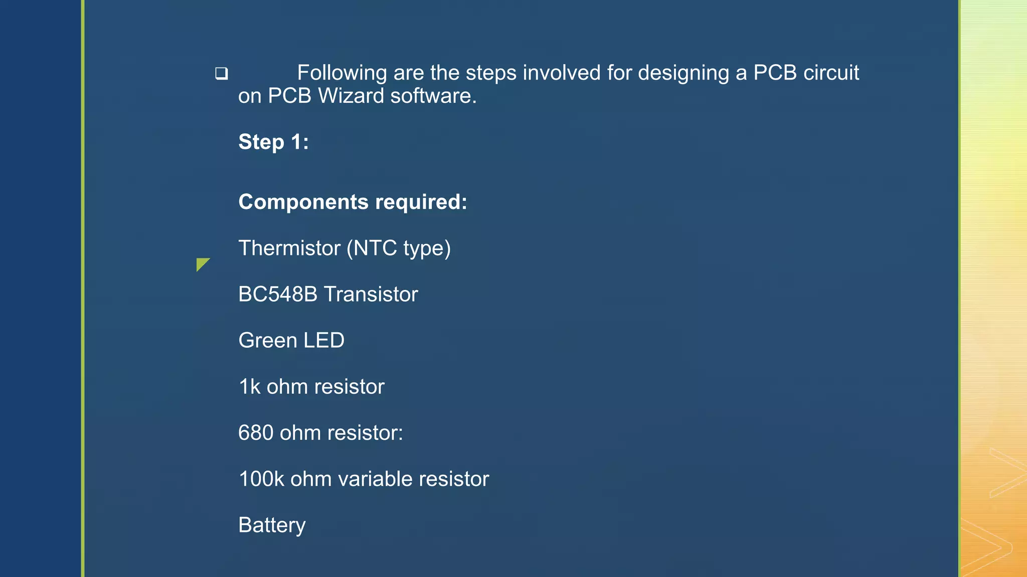 z
 Following are the steps involved for designing a PCB circuit
on PCB Wizard software.
Step 1:
Components required:
Thermistor (NTC type)
BC548B Transistor
Green LED
1k ohm resistor
680 ohm resistor:
100k ohm variable resistor
Battery
 