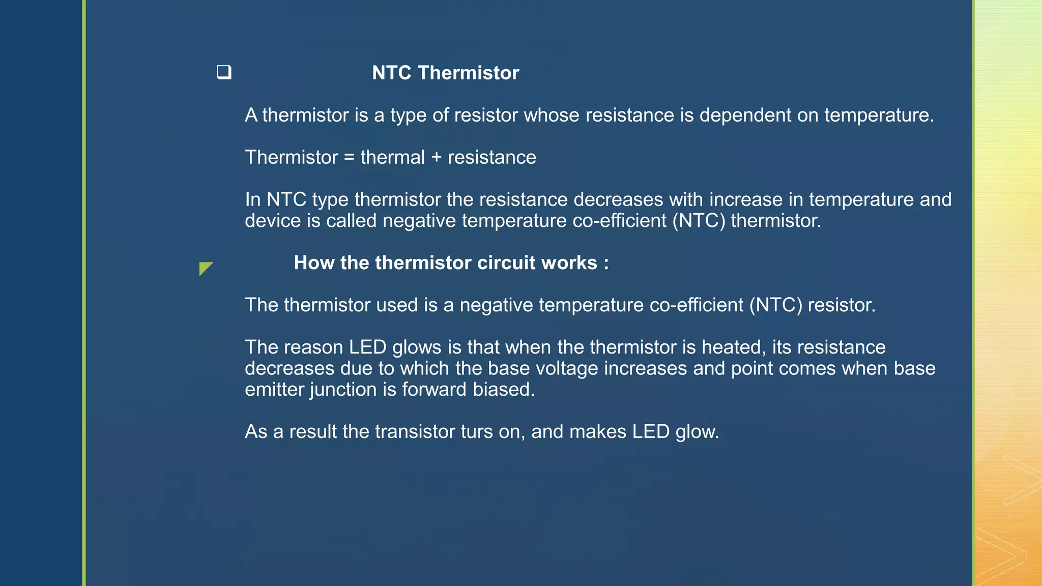 z
 NTC Thermistor
A thermistor is a type of resistor whose resistance is dependent on temperature.
Thermistor = thermal + resistance
In NTC type thermistor the resistance decreases with increase in temperature and
device is called negative temperature co-efficient (NTC) thermistor.
How the thermistor circuit works :
The thermistor used is a negative temperature co-efficient (NTC) resistor.
The reason LED glows is that when the thermistor is heated, its resistance
decreases due to which the base voltage increases and point comes when base
emitter junction is forward biased.
As a result the transistor turs on, and makes LED glow.
 