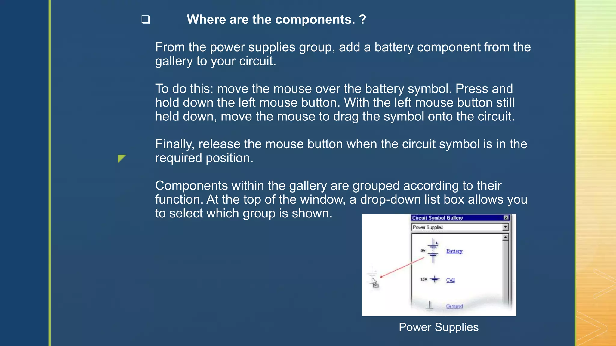 z
 Where are the components. ?
From the power supplies group, add a battery component from the
gallery to your circuit.
To do this: move the mouse over the battery symbol. Press and
hold down the left mouse button. With the left mouse button still
held down, move the mouse to drag the symbol onto the circuit.
Finally, release the mouse button when the circuit symbol is in the
required position.
Components within the gallery are grouped according to their
function. At the top of the window, a drop-down list box allows you
to select which group is shown.
Power Supplies
 